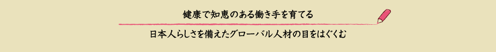 健康で知恵のある働き手を育てる、日本人らしさを備えたグローバルな人材の目をはぐくむ